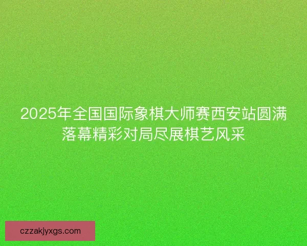 2025年全国国际象棋大师赛西安站圆满落幕精彩对局尽展棋艺风采
