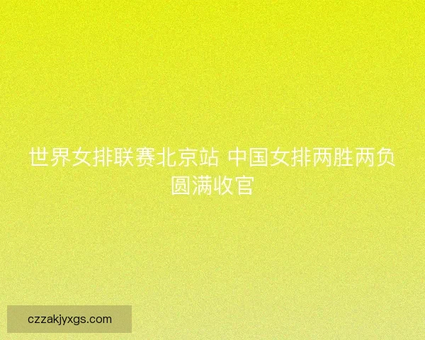 世界女排联赛北京站 中国女排两胜两负圆满收官