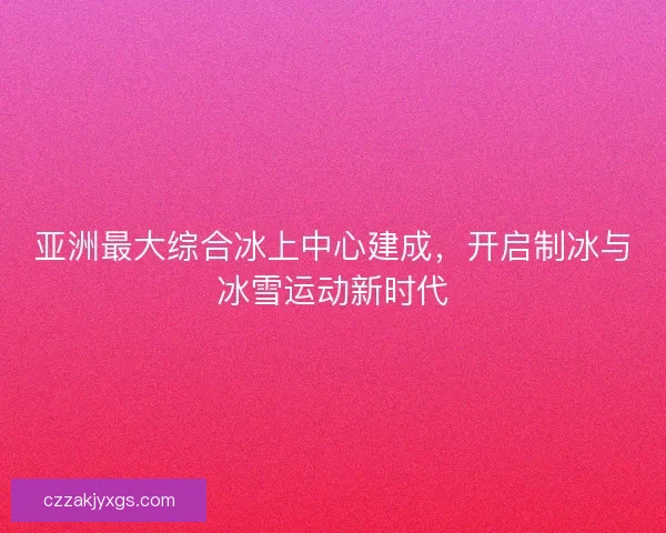亚洲最大综合冰上中心建成，开启制冰与冰雪运动新时代