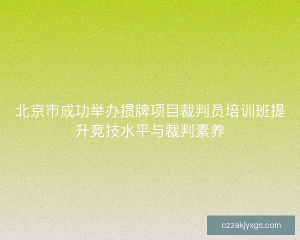 北京市成功举办掼牌项目裁判员培训班提升竞技水平与裁判素养