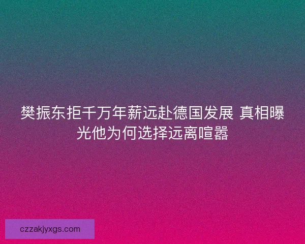樊振东拒千万年薪远赴德国发展 真相曝光他为何选择远离喧嚣