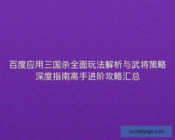 百度应用三国杀全面玩法解析与武将策略深度指南高手进阶攻略汇总