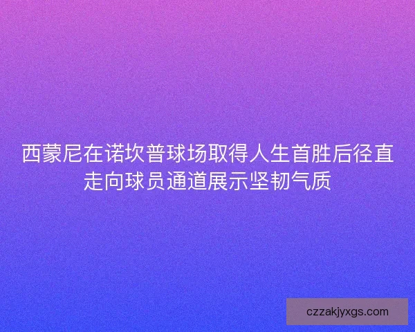 西蒙尼在诺坎普球场取得人生首胜后径直走向球员通道展示坚韧气质